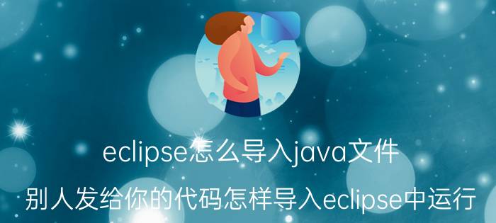 eclipse怎么导入java文件 别人发给你的代码怎样导入eclipse中运行？